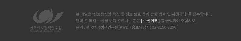 본 메일은 '정보통신망 촉진 및 정보 보호 등에 관한 법률 및 시행규칙'을 준수합니다. 만약 본 메일 수신을 원치 않으시는 분은 [수신거부]를 클릭하여 주십시오. 문의 : 한국여성정책연구원(KWDI) 홍보담당자(02-3156-7296)