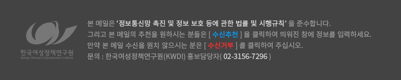 본 메일은 ‘정보통신망 촉진 및 정보 보호 등에 관한 법률 및 시행규칙’ 을 준수합니다. 그리고 본 메일의 추천을 원하시는 분들은 [ 수신추천 ] 을 클릭하여 띄워진 창에 정보를 입력하세요. 만약 본 메일 수신을 원치 않으시는 분은 [ 수신거부 ] 를 클릭하여 주십시오. 문의 : 한국여성정책연구원(KWDI) 홍보담당자( 02-3156-7296 )